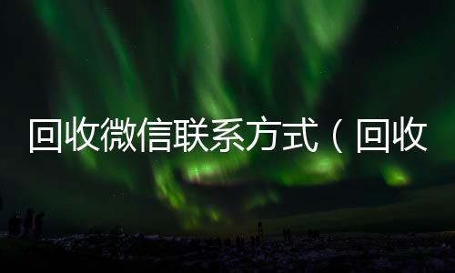 回收微信联系方式（回收微信联系方式是多少）