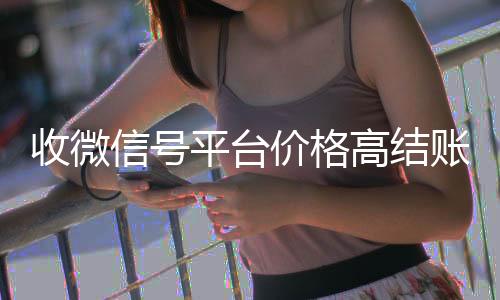 收微信号平台价格高结账快（收微信号平台哪个最好）